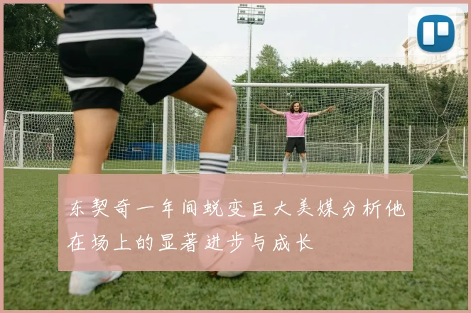 东契奇一年间蜕变巨大美媒分析他在场上的显著进步与成长