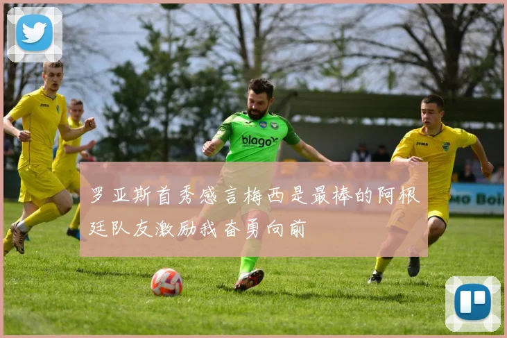 罗亚斯首秀感言梅西是最棒的阿根廷队友激励我奋勇向前