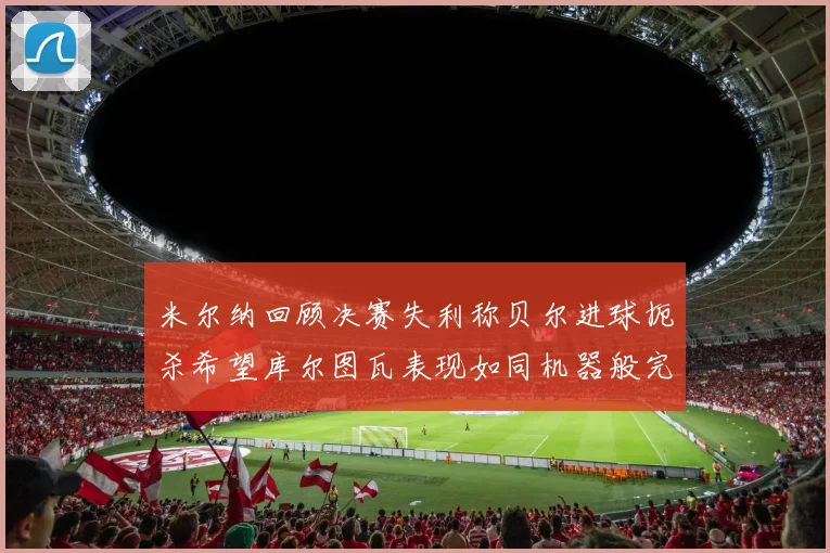 米尔纳回顾决赛失利称贝尔进球扼杀希望库尔图瓦表现如同机器般完美