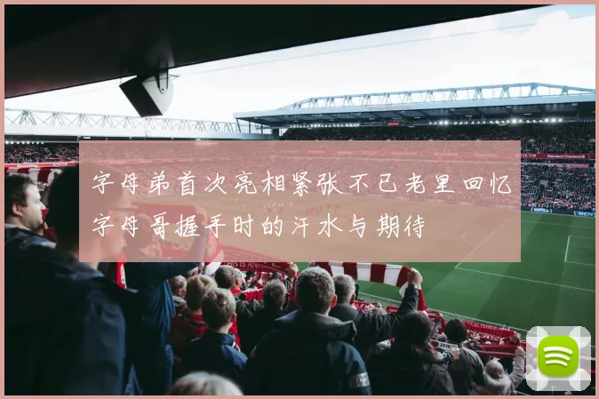 字母弟首次亮相紧张不已老里回忆字母哥握手时的汗水与期待