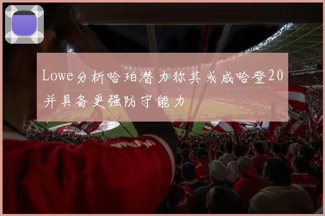 Lowe分析哈珀潜力称其或成哈登20并具备更强防守能力