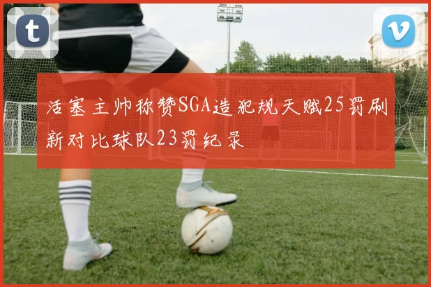 活塞主帅称赞SGA造犯规天赋25罚刷新对比球队23罚纪录