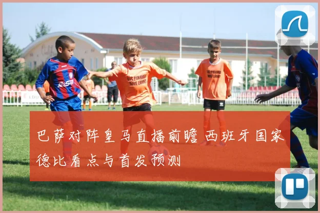 巴萨对阵皇马直播前瞻 西班牙国家德比看点与首发预测