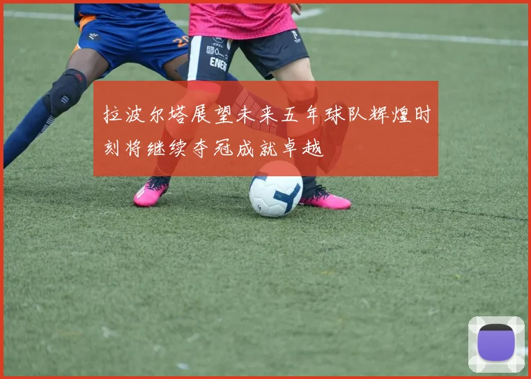拉波尔塔展望未来五年球队辉煌时刻将继续夺冠成就卓越