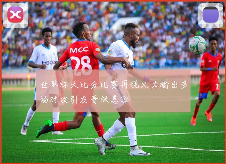 世界杯大比分比赛再现火力输出多场对攻引发晋级悬念