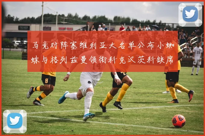 马竞对阵塞维利亚大名单公布小蜘蛛与格列兹曼领衔科克汉茨科缺席