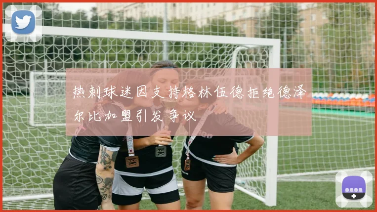 热刺球迷因支持格林伍德拒绝德泽尔比加盟引发争议