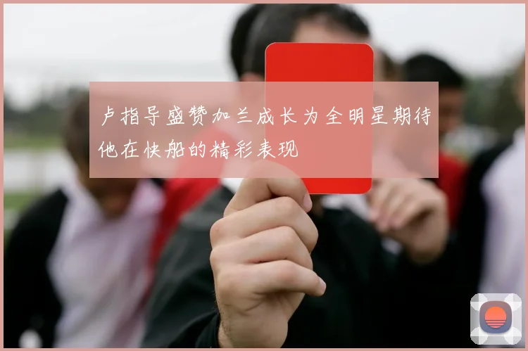 卢指导盛赞加兰成长为全明星期待他在快船的精彩表现