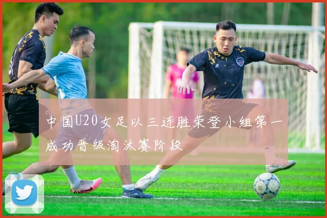 中国U20女足以三连胜荣登小组第一成功晋级淘汰赛阶段