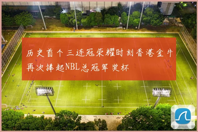 历史首个三连冠荣耀时刻香港金牛再次捧起NBL总冠军奖杯