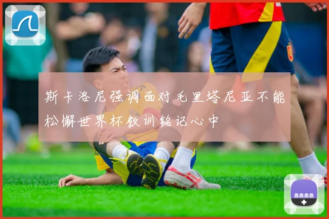 斯卡洛尼强调面对毛里塔尼亚不能松懈世界杯教训铭记心中