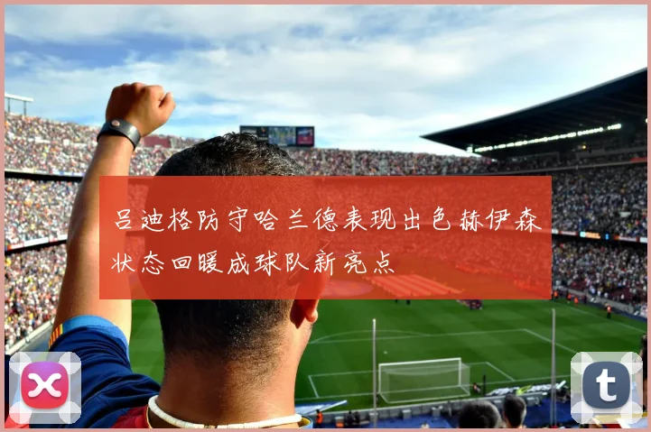 吕迪格防守哈兰德表现出色赫伊森状态回暖成球队新亮点